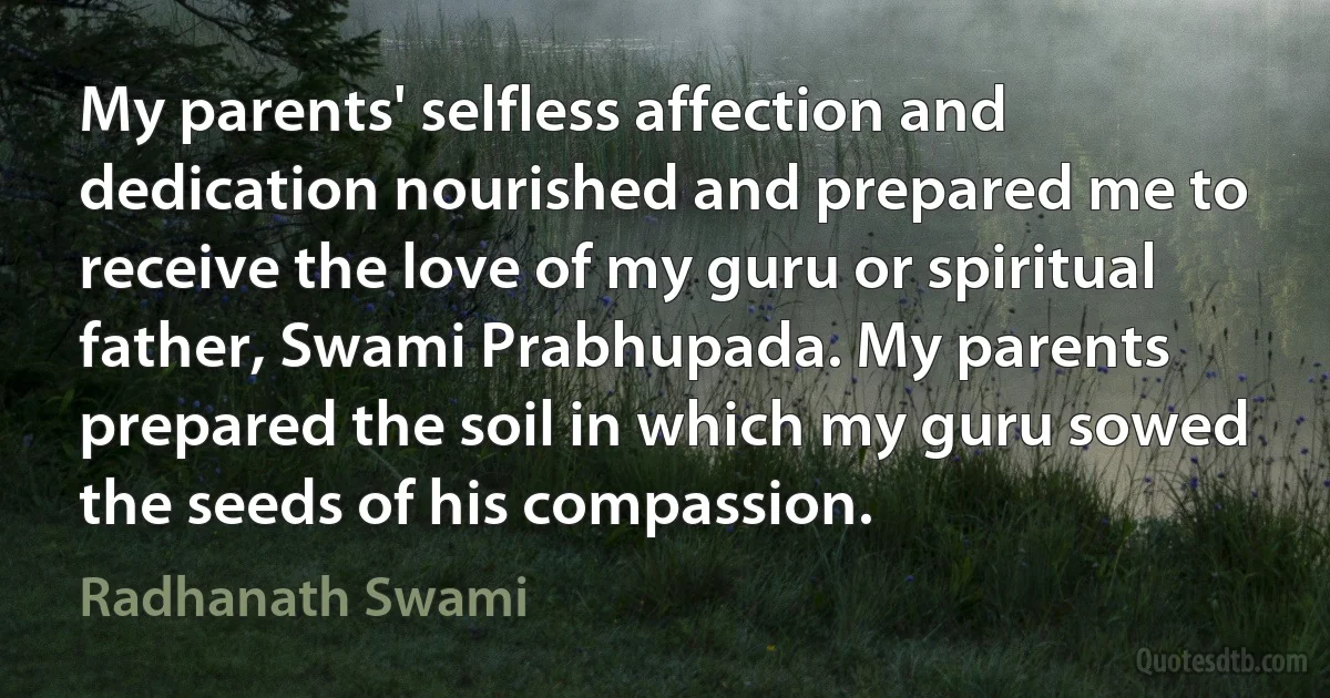 My parents' selfless affection and dedication nourished and prepared me to receive the love of my guru or spiritual father, Swami Prabhupada. My parents prepared the soil in which my guru sowed the seeds of his compassion. (Radhanath Swami)