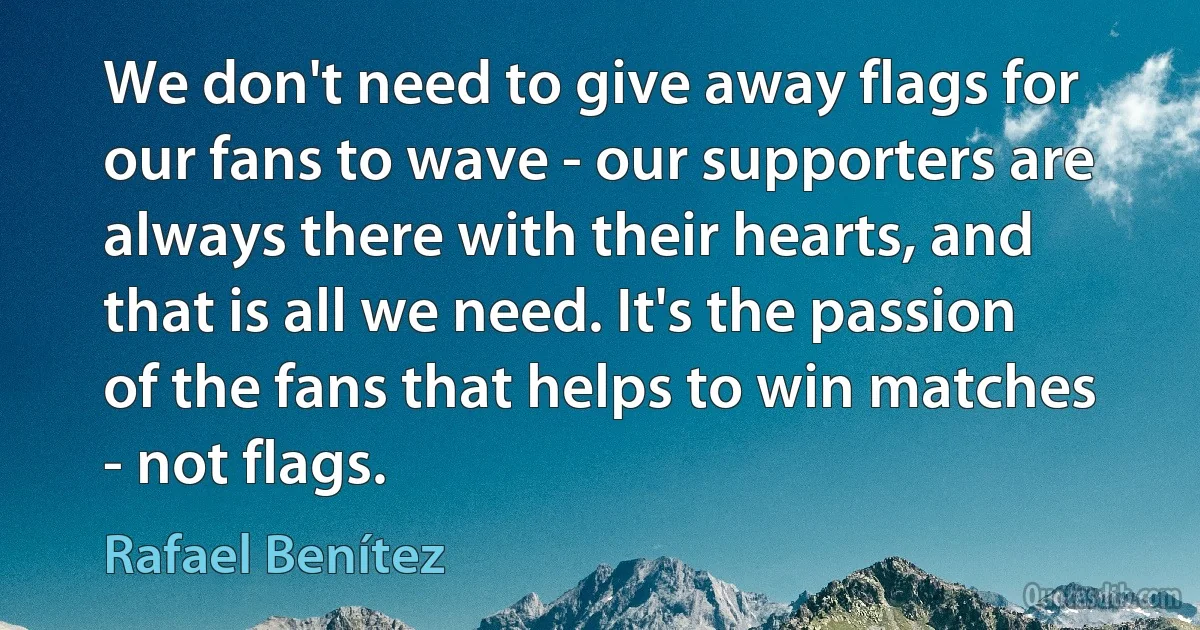 We don't need to give away flags for our fans to wave - our supporters are always there with their hearts, and that is all we need. It's the passion of the fans that helps to win matches - not flags. (Rafael Benítez)