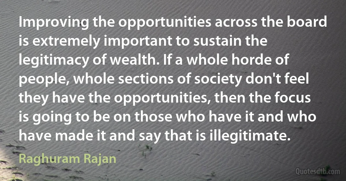 Improving the opportunities across the board is extremely important to sustain the legitimacy of wealth. If a whole horde of people, whole sections of society don't feel they have the opportunities, then the focus is going to be on those who have it and who have made it and say that is illegitimate. (Raghuram Rajan)