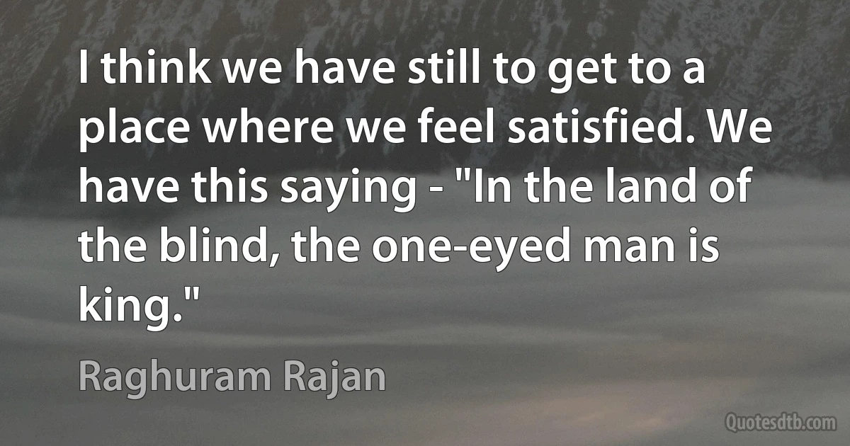 I think we have still to get to a place where we feel satisfied. We have this saying - "In the land of the blind, the one-eyed man is king." (Raghuram Rajan)