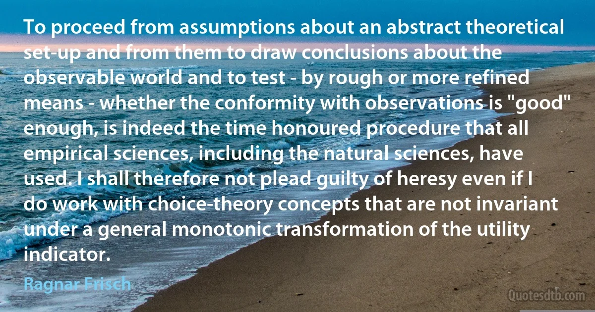 To proceed from assumptions about an abstract theoretical set-up and from them to draw conclusions about the observable world and to test - by rough or more refined means - whether the conformity with observations is "good" enough, is indeed the time honoured procedure that all empirical sciences, including the natural sciences, have used. I shall therefore not plead guilty of heresy even if I do work with choice-theory concepts that are not invariant under a general monotonic transformation of the utility indicator. (Ragnar Frisch)