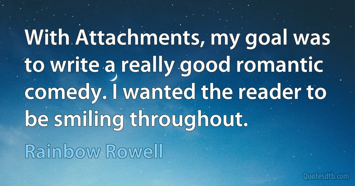 With Attachments, my goal was to write a really good romantic comedy. I wanted the reader to be smiling throughout. (Rainbow Rowell)