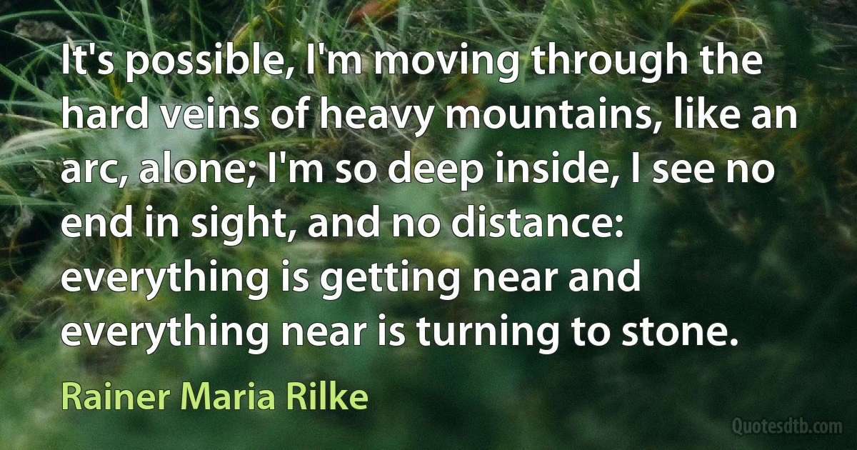 It's possible, I'm moving through the hard veins of heavy mountains, like an arc, alone; I'm so deep inside, I see no end in sight, and no distance: everything is getting near and everything near is turning to stone. (Rainer Maria Rilke)