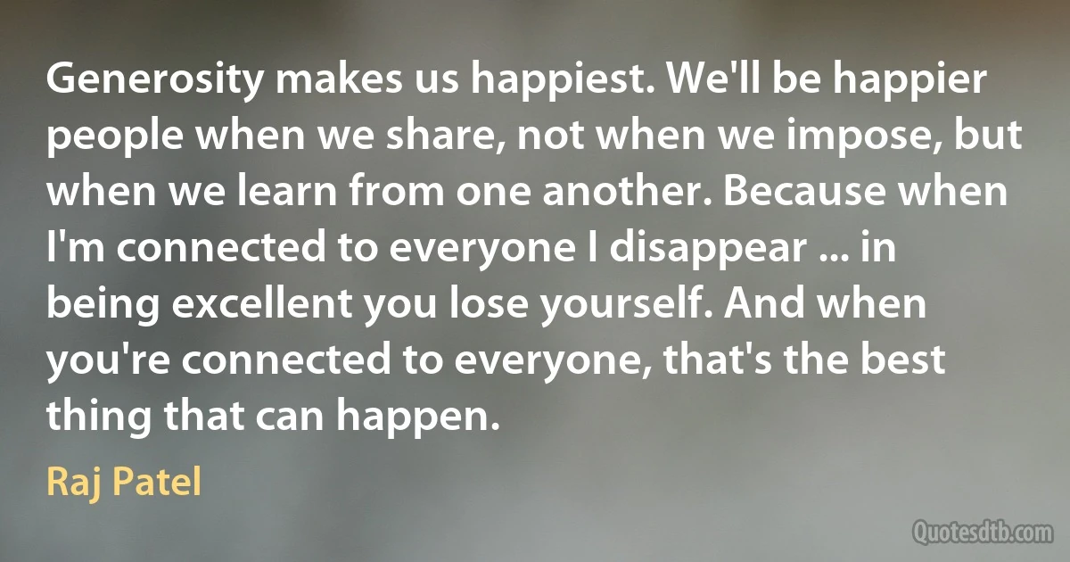 Generosity makes us happiest. We'll be happier people when we share, not when we impose, but when we learn from one another. Because when I'm connected to everyone I disappear ... in being excellent you lose yourself. And when you're connected to everyone, that's the best thing that can happen. (Raj Patel)