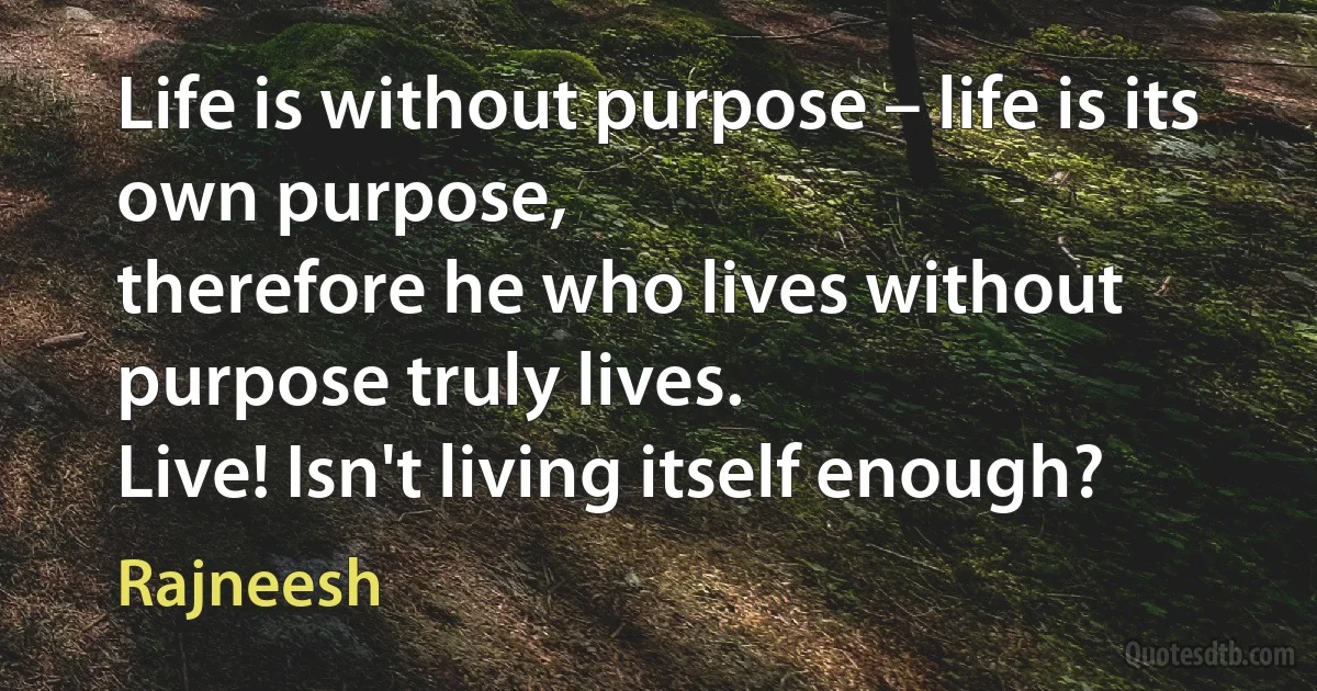 Life is without purpose – life is its own purpose,
therefore he who lives without purpose truly lives.
Live! Isn't living itself enough? (Rajneesh)