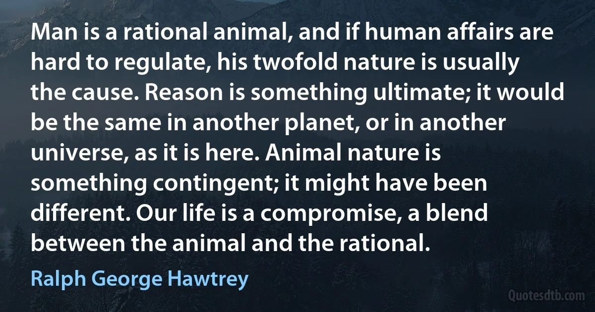 Man is a rational animal, and if human affairs are hard to regulate, his twofold nature is usually the cause. Reason is something ultimate; it would be the same in another planet, or in another universe, as it is here. Animal nature is something contingent; it might have been different. Our life is a compromise, a blend between the animal and the rational. (Ralph George Hawtrey)