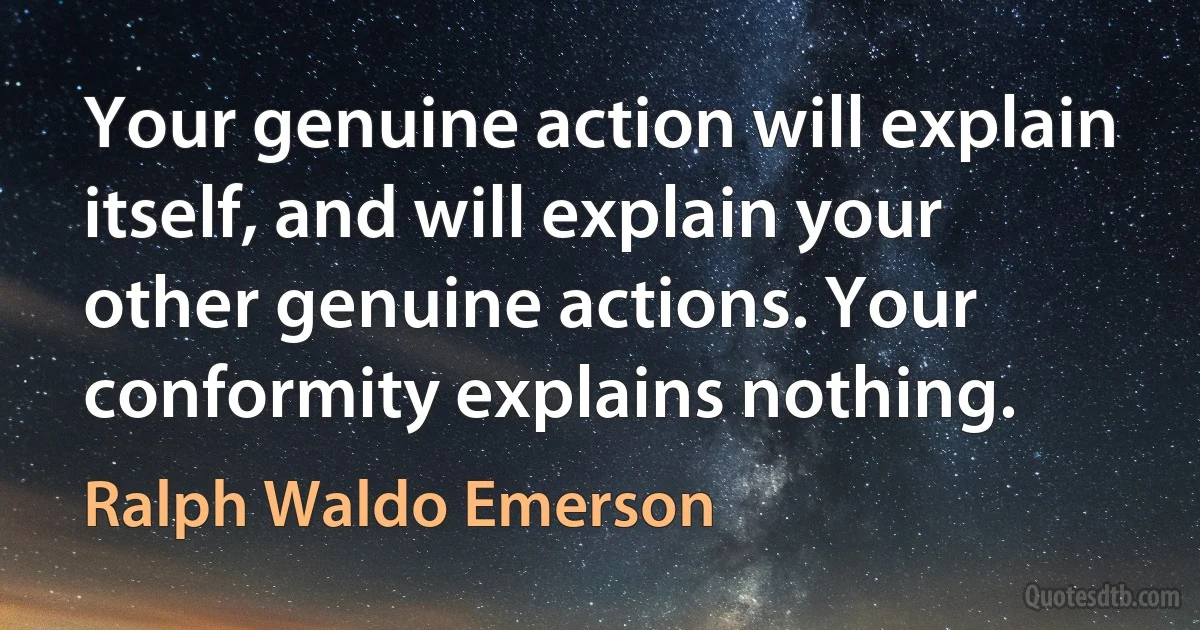 Your genuine action will explain itself, and will explain your other genuine actions. Your conformity explains nothing. (Ralph Waldo Emerson)