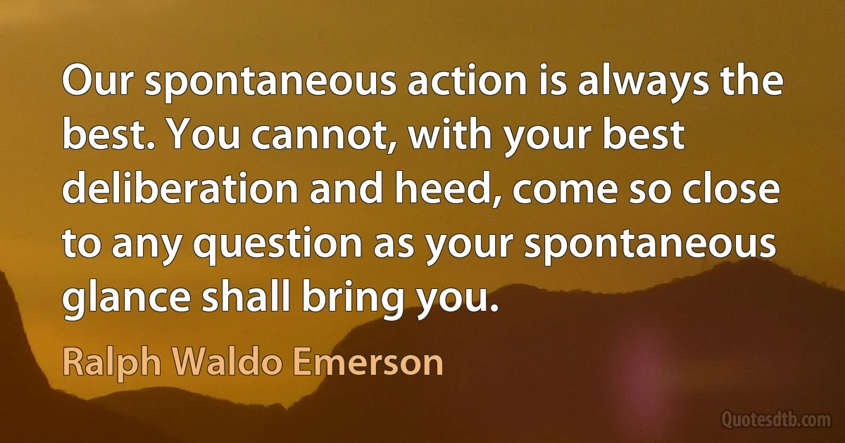 Our spontaneous action is always the best. You cannot, with your best deliberation and heed, come so close to any question as your spontaneous glance shall bring you. (Ralph Waldo Emerson)