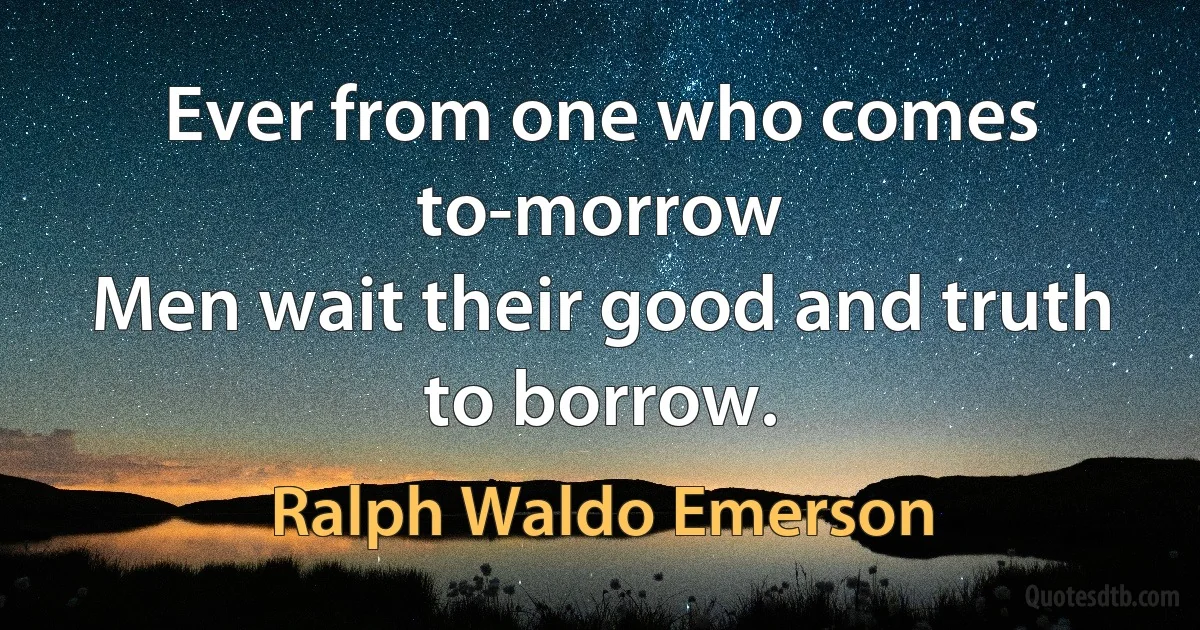 Ever from one who comes to-morrow
Men wait their good and truth to borrow. (Ralph Waldo Emerson)