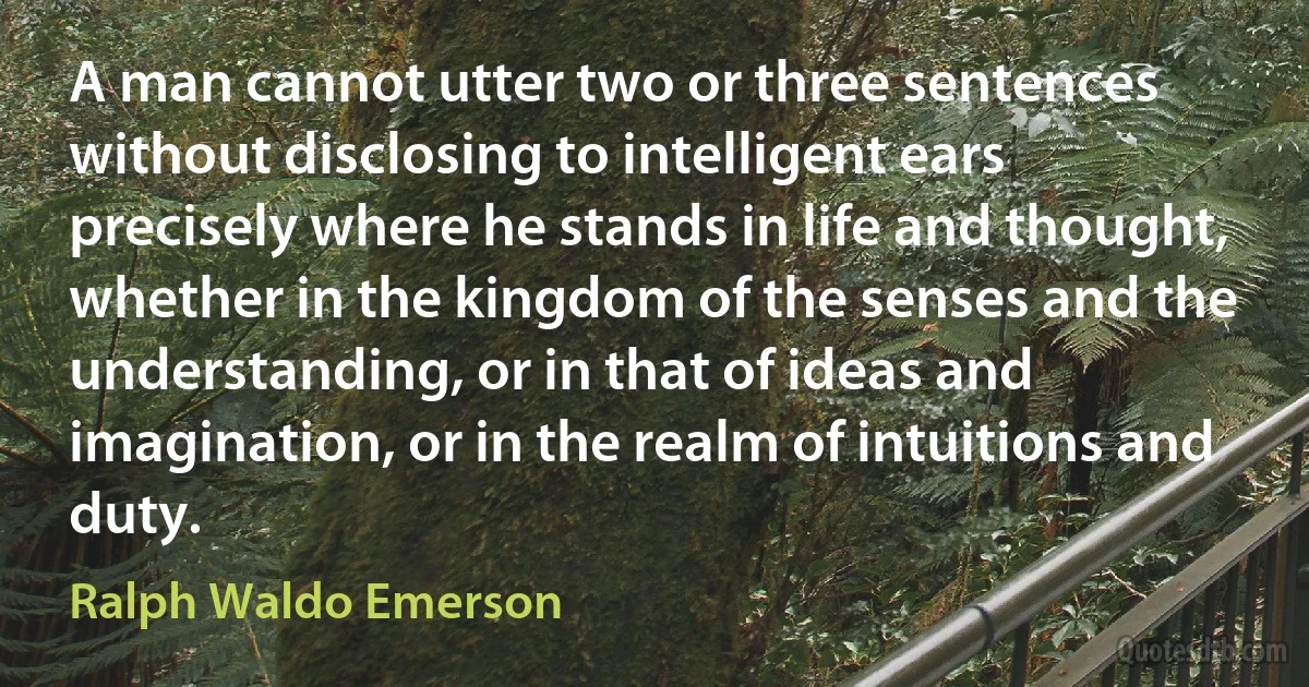 A man cannot utter two or three sentences without disclosing to intelligent ears precisely where he stands in life and thought, whether in the kingdom of the senses and the understanding, or in that of ideas and imagination, or in the realm of intuitions and duty. (Ralph Waldo Emerson)