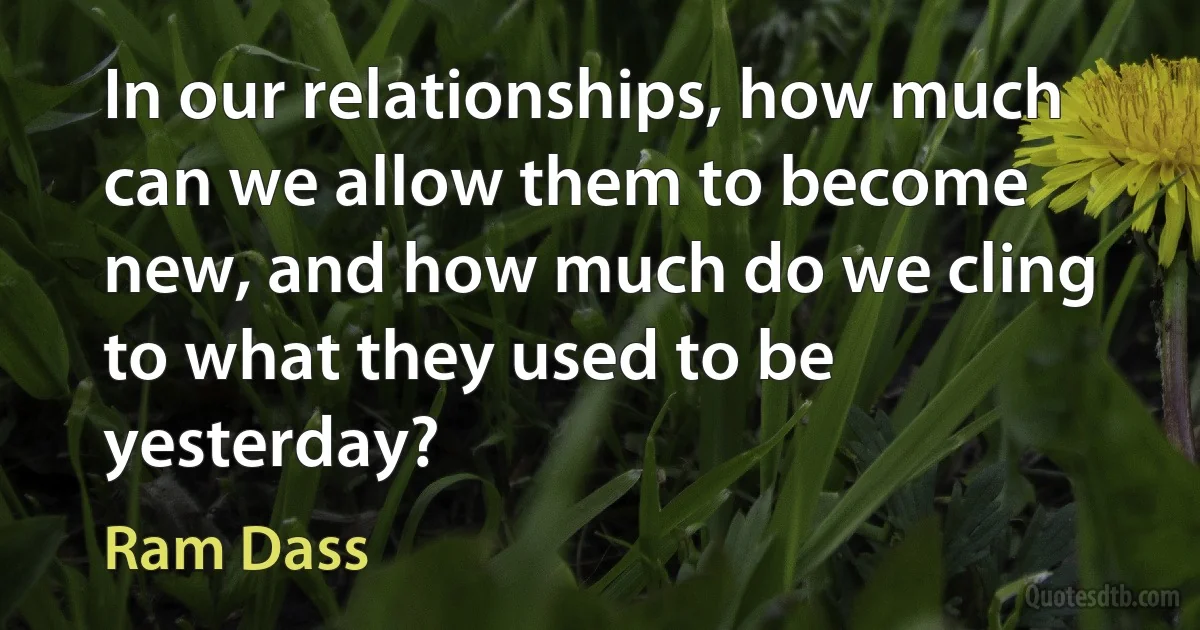 In our relationships, how much can we allow them to become new, and how much do we cling to what they used to be yesterday? (Ram Dass)