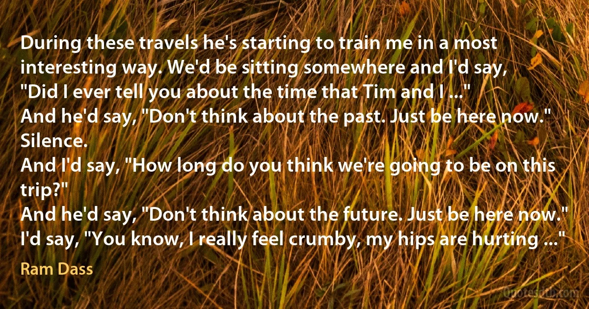 During these travels he's starting to train me in a most interesting way. We'd be sitting somewhere and I'd say,
"Did I ever tell you about the time that Tim and I ..."
And he'd say, "Don't think about the past. Just be here now."
Silence.
And I'd say, "How long do you think we're going to be on this trip?"
And he'd say, "Don't think about the future. Just be here now."
I'd say, "You know, I really feel crumby, my hips are hurting ..." (Ram Dass)