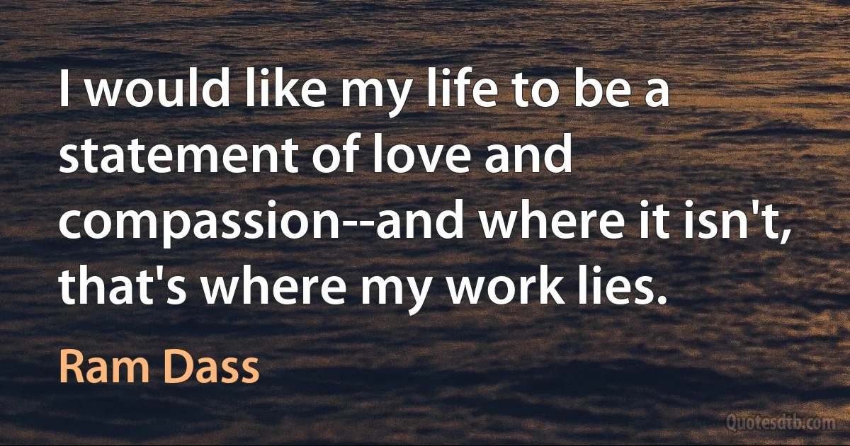 I would like my life to be a statement of love and compassion--and where it isn't, that's where my work lies. (Ram Dass)