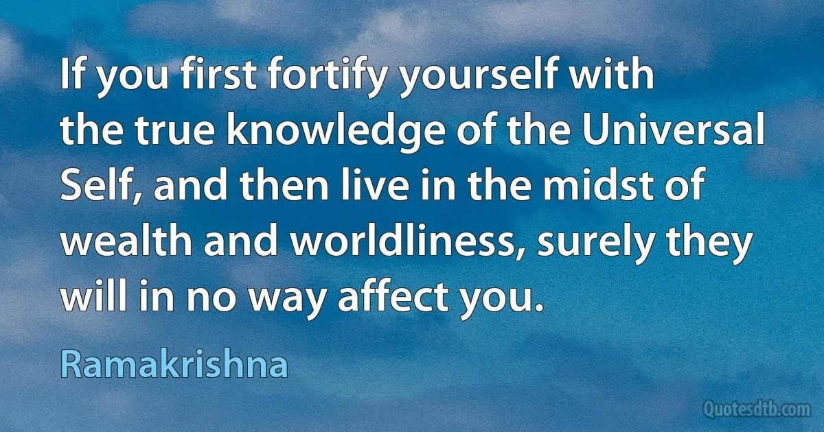 If you first fortify yourself with the true knowledge of the Universal Self, and then live in the midst of wealth and worldliness, surely they will in no way affect you. (Ramakrishna)