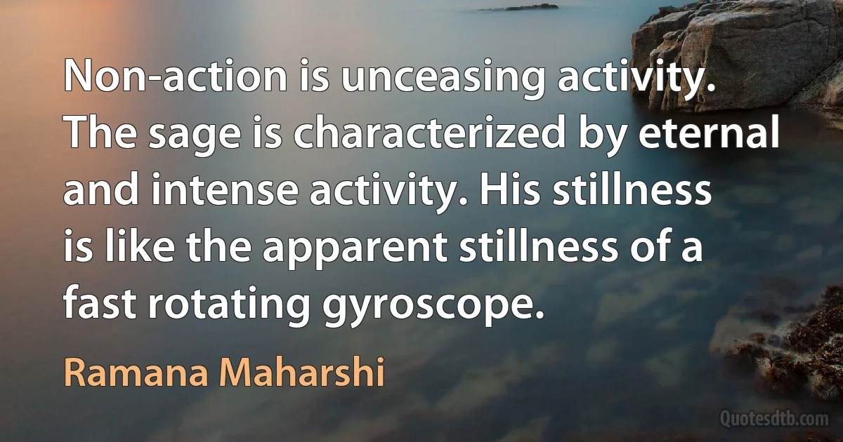 Non-action is unceasing activity. The sage is characterized by eternal and intense activity. His stillness is like the apparent stillness of a fast rotating gyroscope. (Ramana Maharshi)