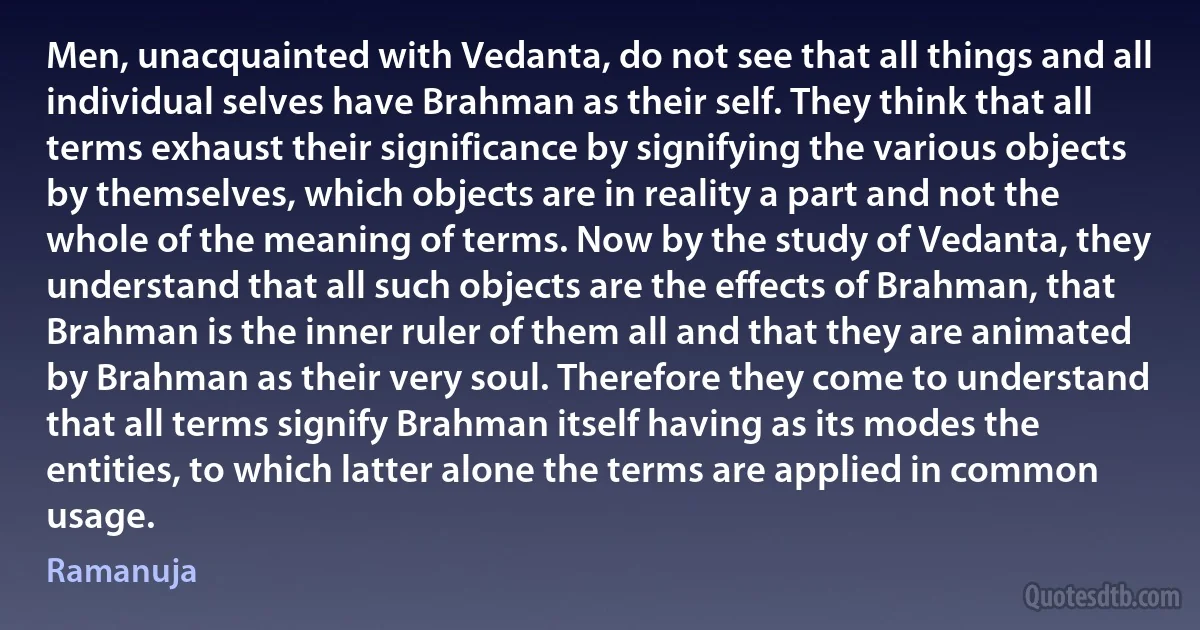 Men, unacquainted with Vedanta, do not see that all things and all individual selves have Brahman as their self. They think that all terms exhaust their significance by signifying the various objects by themselves, which objects are in reality a part and not the whole of the meaning of terms. Now by the study of Vedanta, they understand that all such objects are the effects of Brahman, that Brahman is the inner ruler of them all and that they are animated by Brahman as their very soul. Therefore they come to understand that all terms signify Brahman itself having as its modes the entities, to which latter alone the terms are applied in common usage. (Ramanuja)