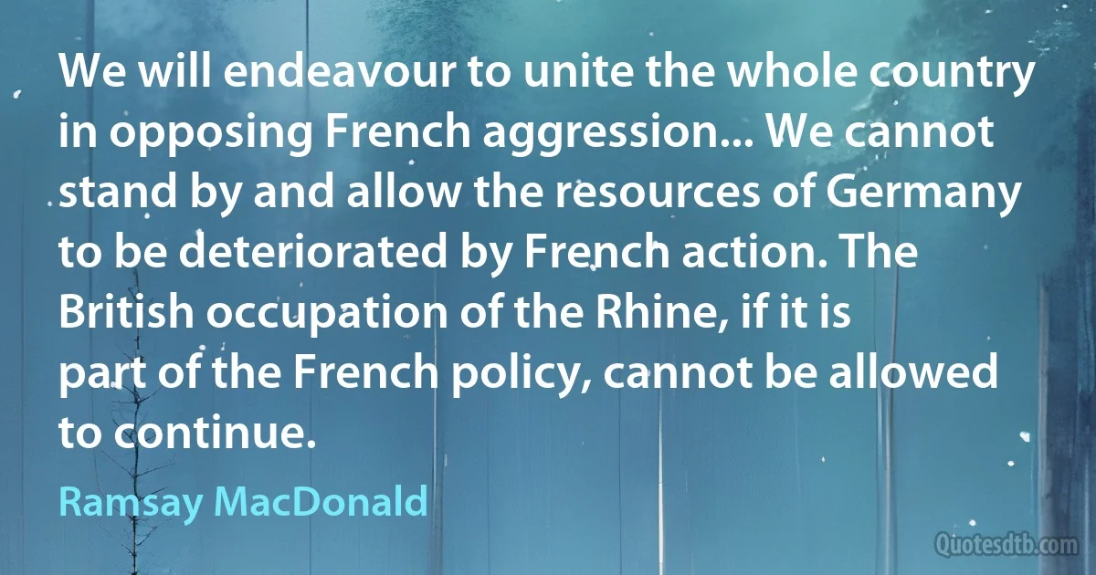 We will endeavour to unite the whole country in opposing French aggression... We cannot stand by and allow the resources of Germany to be deteriorated by French action. The British occupation of the Rhine, if it is part of the French policy, cannot be allowed to continue. (Ramsay MacDonald)