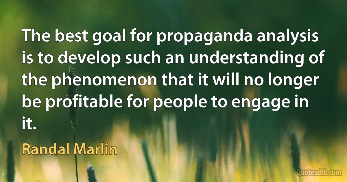 The best goal for propaganda analysis is to develop such an understanding of the phenomenon that it will no longer be profitable for people to engage in it. (Randal Marlin)