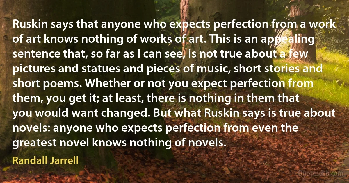 Ruskin says that anyone who expects perfection from a work of art knows nothing of works of art. This is an appealing sentence that, so far as I can see, is not true about a few pictures and statues and pieces of music, short stories and short poems. Whether or not you expect perfection from them, you get it; at least, there is nothing in them that you would want changed. But what Ruskin says is true about novels: anyone who expects perfection from even the greatest novel knows nothing of novels. (Randall Jarrell)