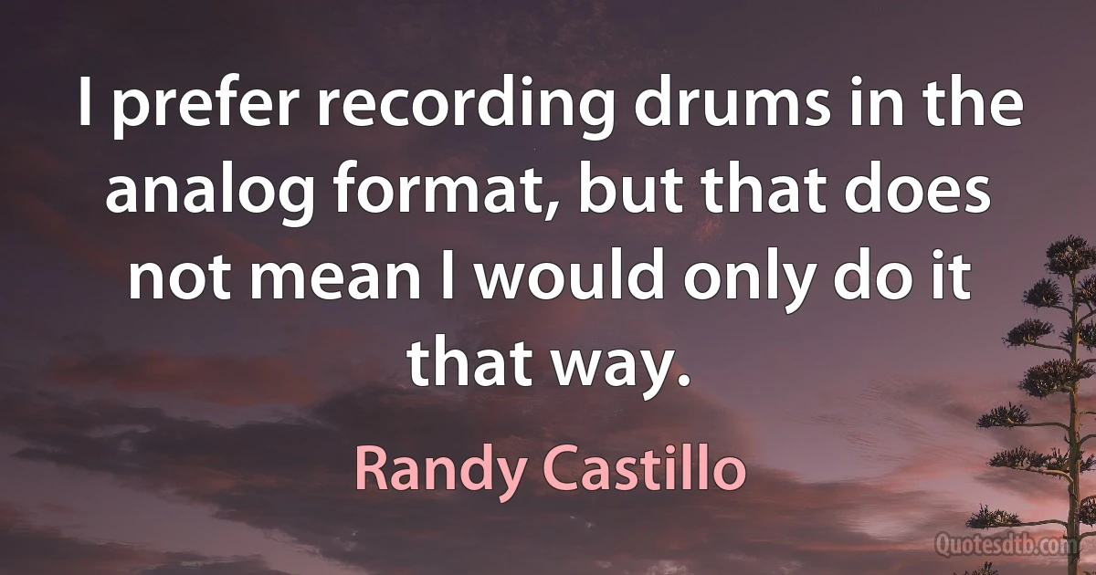 I prefer recording drums in the analog format, but that does not mean I would only do it that way. (Randy Castillo)