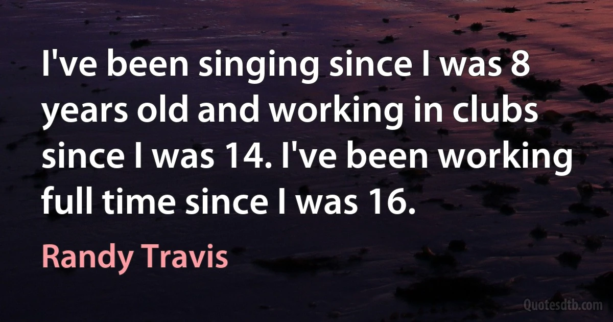 I've been singing since I was 8 years old and working in clubs since I was 14. I've been working full time since I was 16. (Randy Travis)