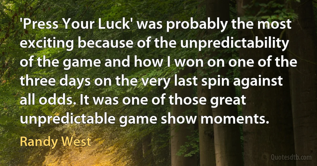 'Press Your Luck' was probably the most exciting because of the unpredictability of the game and how I won on one of the three days on the very last spin against all odds. It was one of those great unpredictable game show moments. (Randy West)