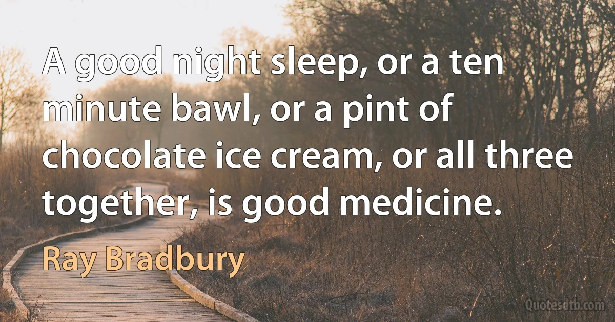 A good night sleep, or a ten minute bawl, or a pint of chocolate ice cream, or all three together, is good medicine. (Ray Bradbury)