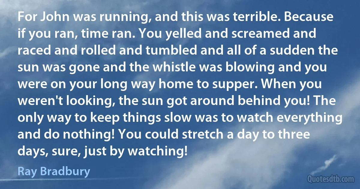 For John was running, and this was terrible. Because if you ran, time ran. You yelled and screamed and raced and rolled and tumbled and all of a sudden the sun was gone and the whistle was blowing and you were on your long way home to supper. When you weren't looking, the sun got around behind you! The only way to keep things slow was to watch everything and do nothing! You could stretch a day to three days, sure, just by watching! (Ray Bradbury)