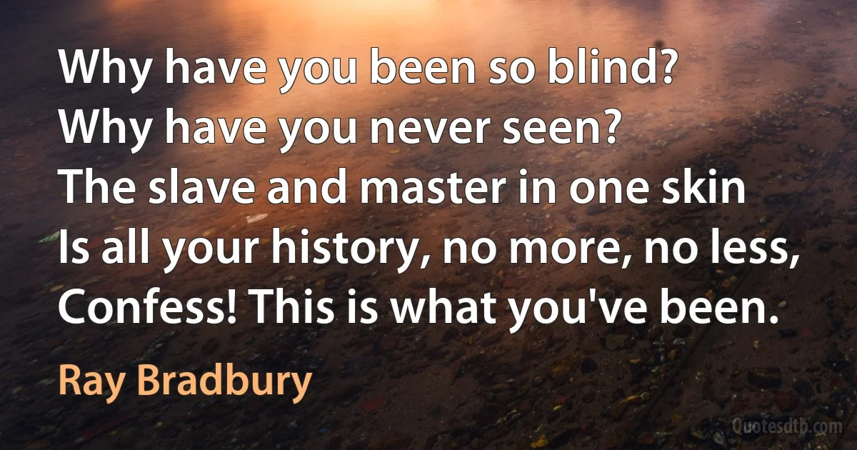 Why have you been so blind?
Why have you never seen?
The slave and master in one skin
Is all your history, no more, no less,
Confess! This is what you've been. (Ray Bradbury)