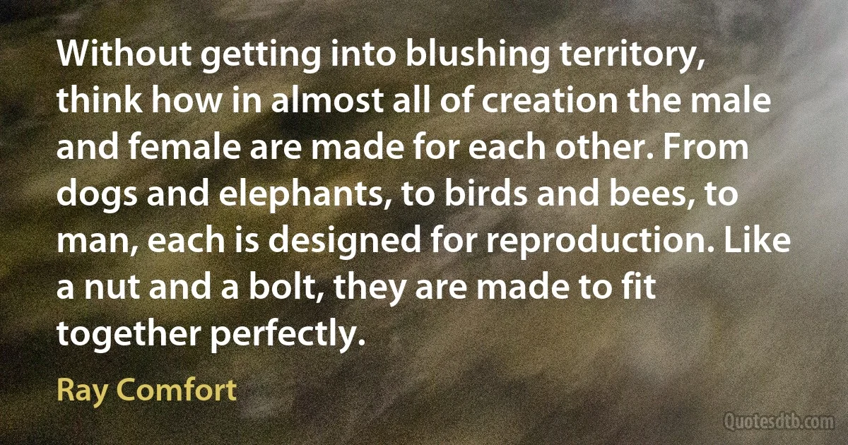 Without getting into blushing territory, think how in almost all of creation the male and female are made for each other. From dogs and elephants, to birds and bees, to man, each is designed for reproduction. Like a nut and a bolt, they are made to fit together perfectly. (Ray Comfort)