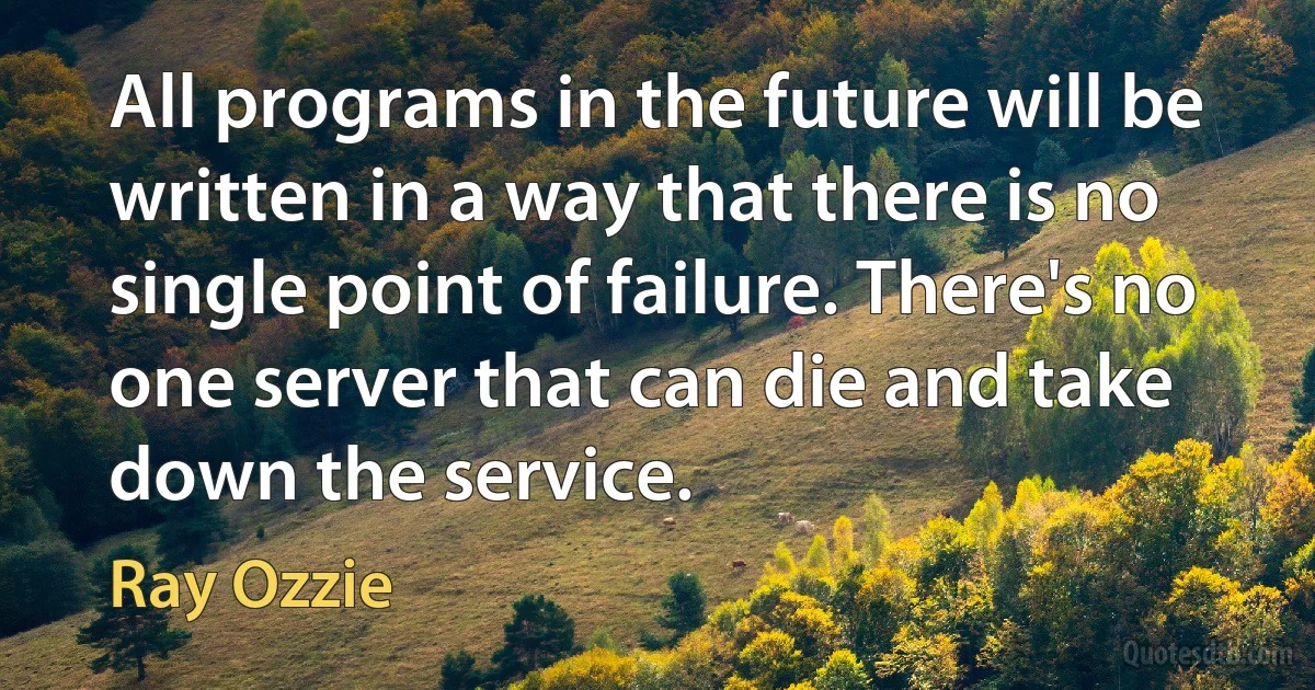 All programs in the future will be written in a way that there is no single point of failure. There's no one server that can die and take down the service. (Ray Ozzie)