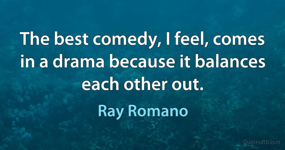 The best comedy, I feel, comes in a drama because it balances each other out. (Ray Romano)