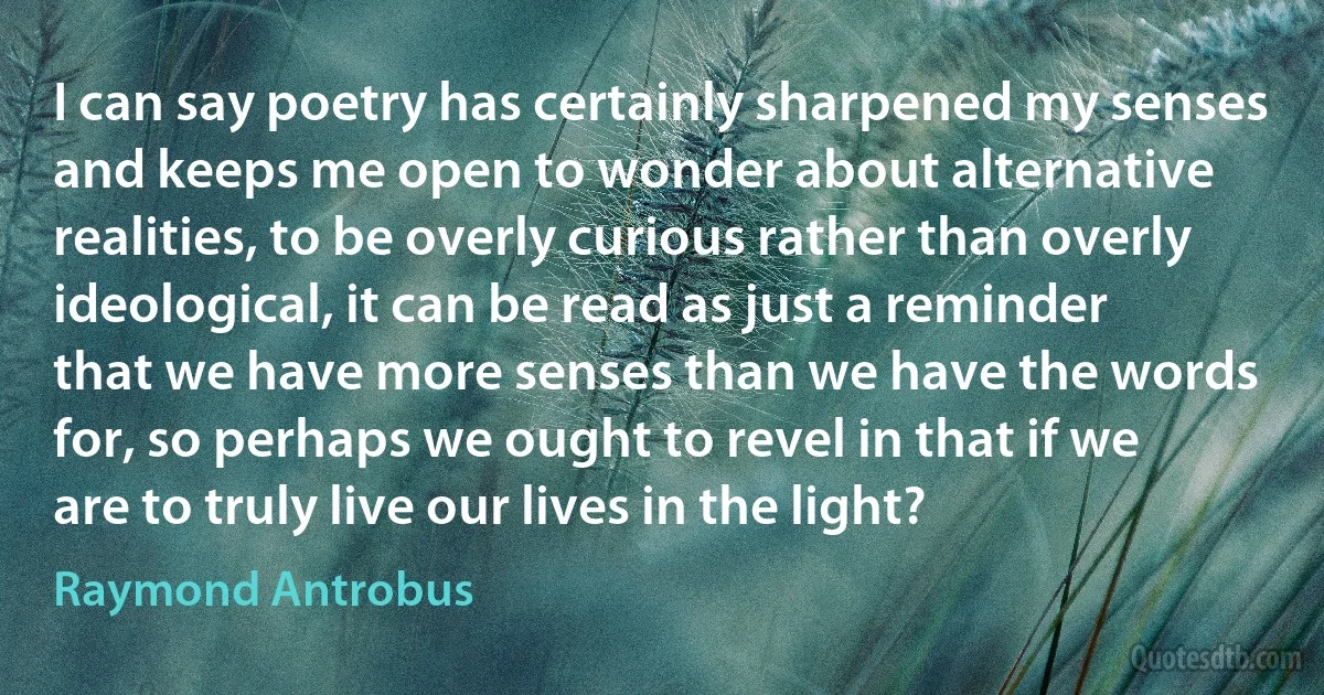 I can say poetry has certainly sharpened my senses and keeps me open to wonder about alternative realities, to be overly curious rather than overly ideological, it can be read as just a reminder that we have more senses than we have the words for, so perhaps we ought to revel in that if we are to truly live our lives in the light? (Raymond Antrobus)