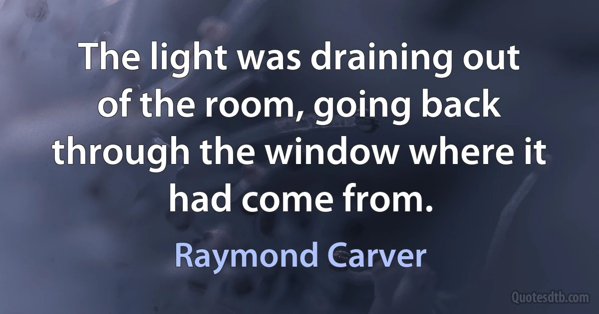 The light was draining out of the room, going back through the window where it had come from. (Raymond Carver)