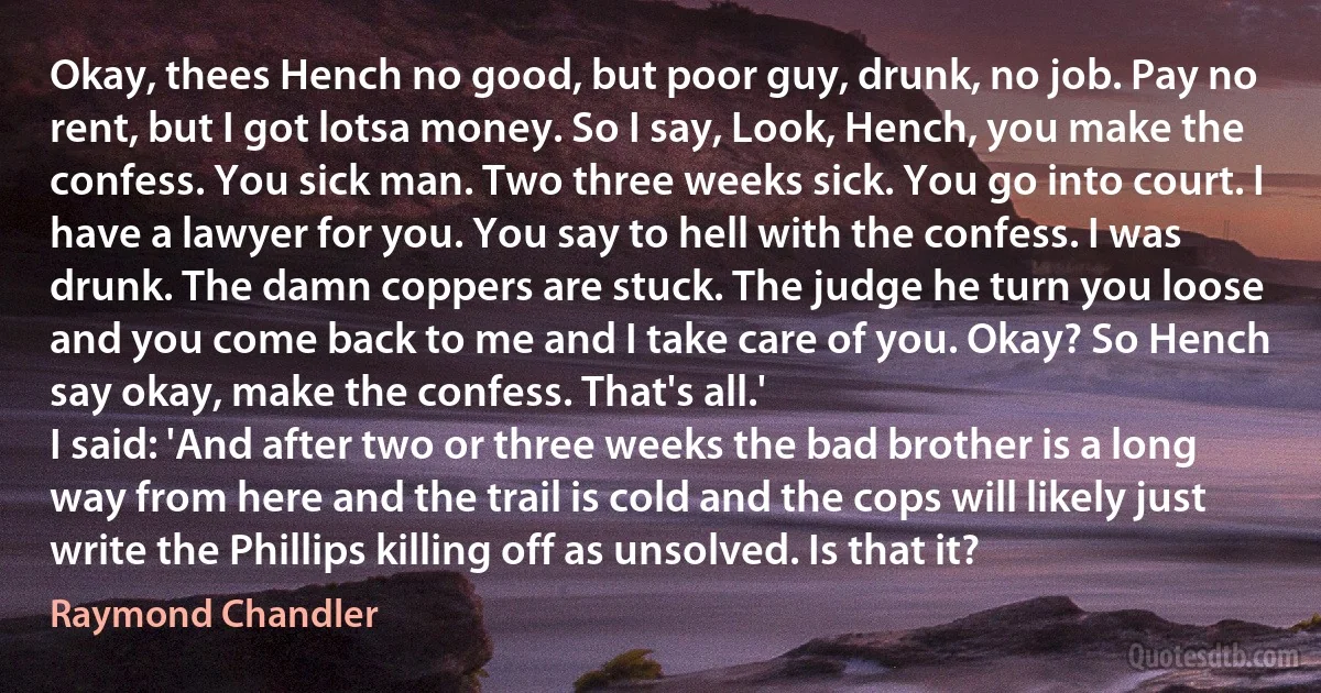 Okay, thees Hench no good, but poor guy, drunk, no job. Pay no rent, but I got lotsa money. So I say, Look, Hench, you make the confess. You sick man. Two three weeks sick. You go into court. I have a lawyer for you. You say to hell with the confess. I was drunk. The damn coppers are stuck. The judge he turn you loose and you come back to me and I take care of you. Okay? So Hench say okay, make the confess. That's all.'
I said: 'And after two or three weeks the bad brother is a long way from here and the trail is cold and the cops will likely just write the Phillips killing off as unsolved. Is that it? (Raymond Chandler)