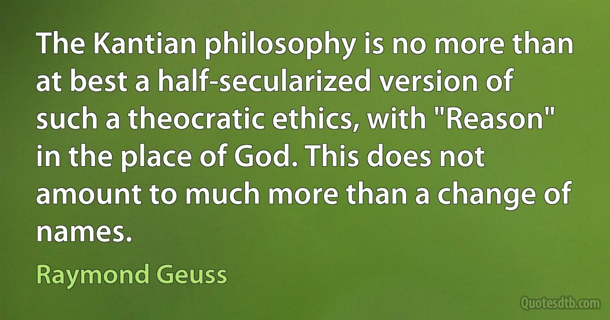 The Kantian philosophy is no more than at best a half-secularized version of such a theocratic ethics, with "Reason" in the place of God. This does not amount to much more than a change of names. (Raymond Geuss)