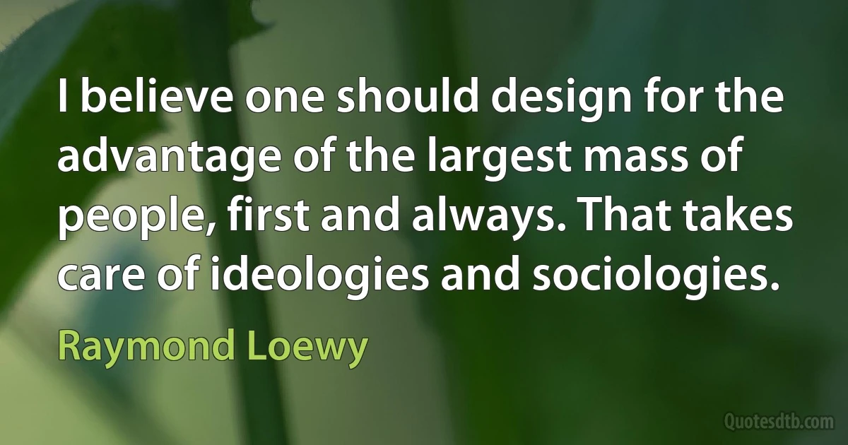 I believe one should design for the advantage of the largest mass of people, first and always. That takes care of ideologies and sociologies. (Raymond Loewy)