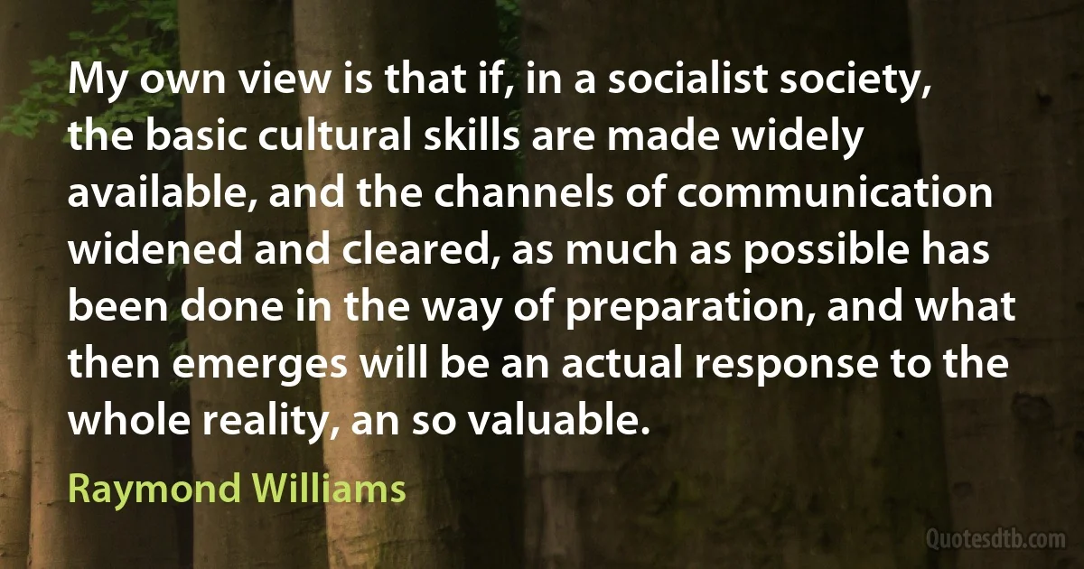 My own view is that if, in a socialist society, the basic cultural skills are made widely available, and the channels of communication widened and cleared, as much as possible has been done in the way of preparation, and what then emerges will be an actual response to the whole reality, an so valuable. (Raymond Williams)