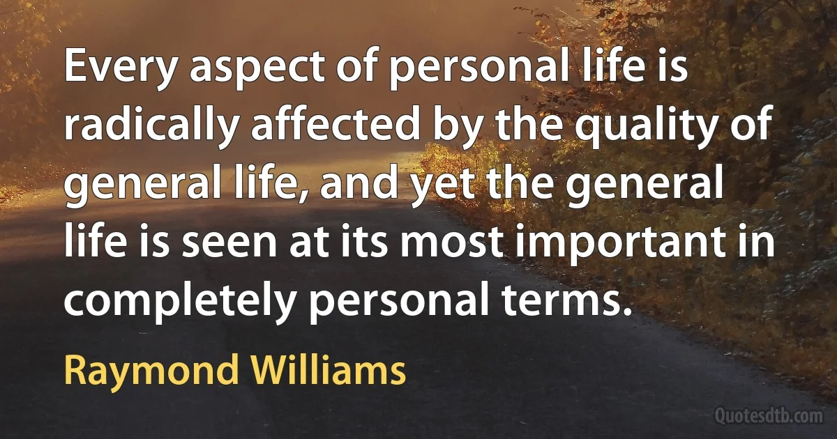 Every aspect of personal life is radically affected by the quality of general life, and yet the general life is seen at its most important in completely personal terms. (Raymond Williams)