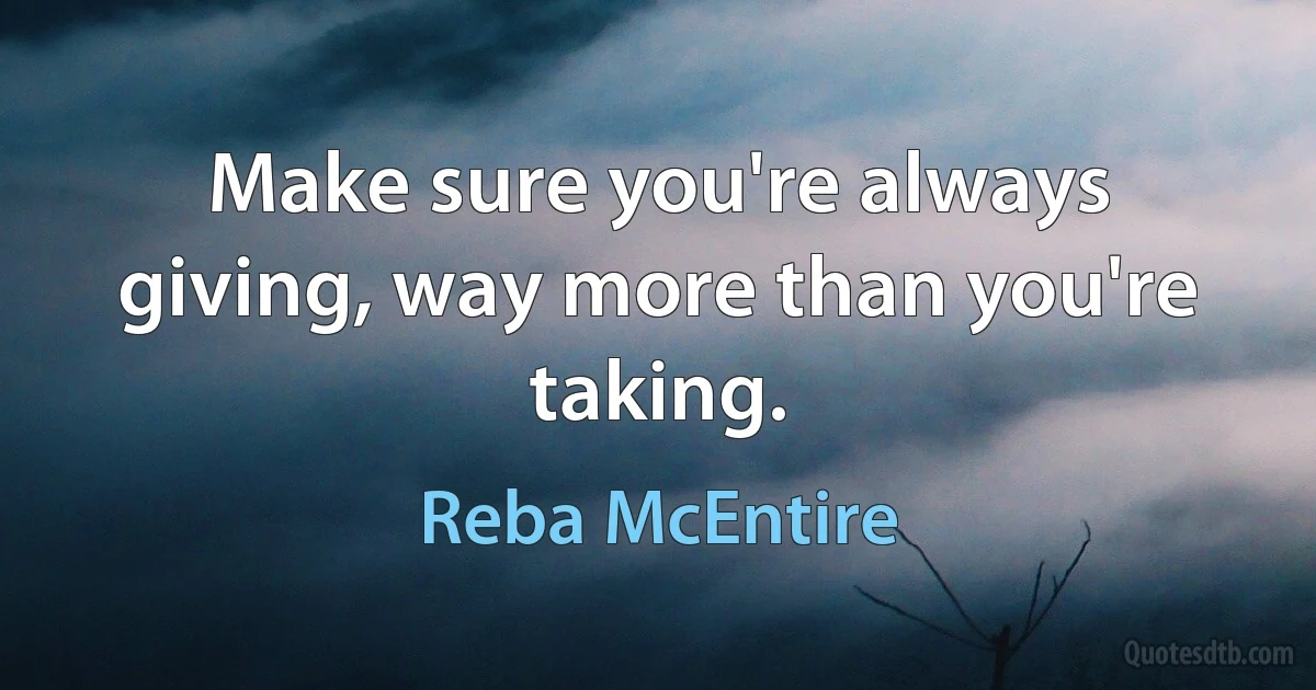 Make sure you're always giving, way more than you're taking. (Reba McEntire)