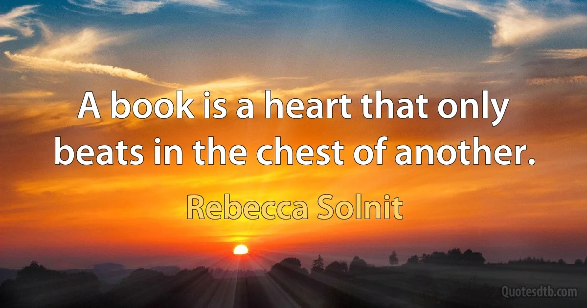 A book is a heart that only beats in the chest of another. (Rebecca Solnit)