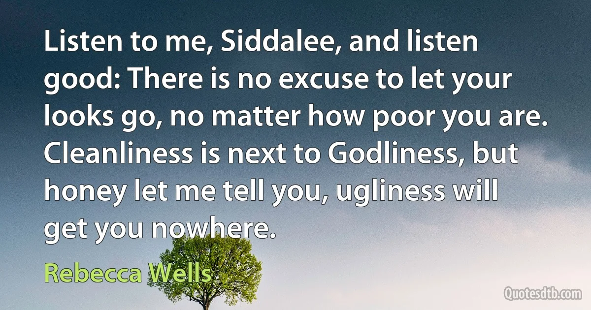 Listen to me, Siddalee, and listen good: There is no excuse to let your looks go, no matter how poor you are. Cleanliness is next to Godliness, but honey let me tell you, ugliness will get you nowhere. (Rebecca Wells)