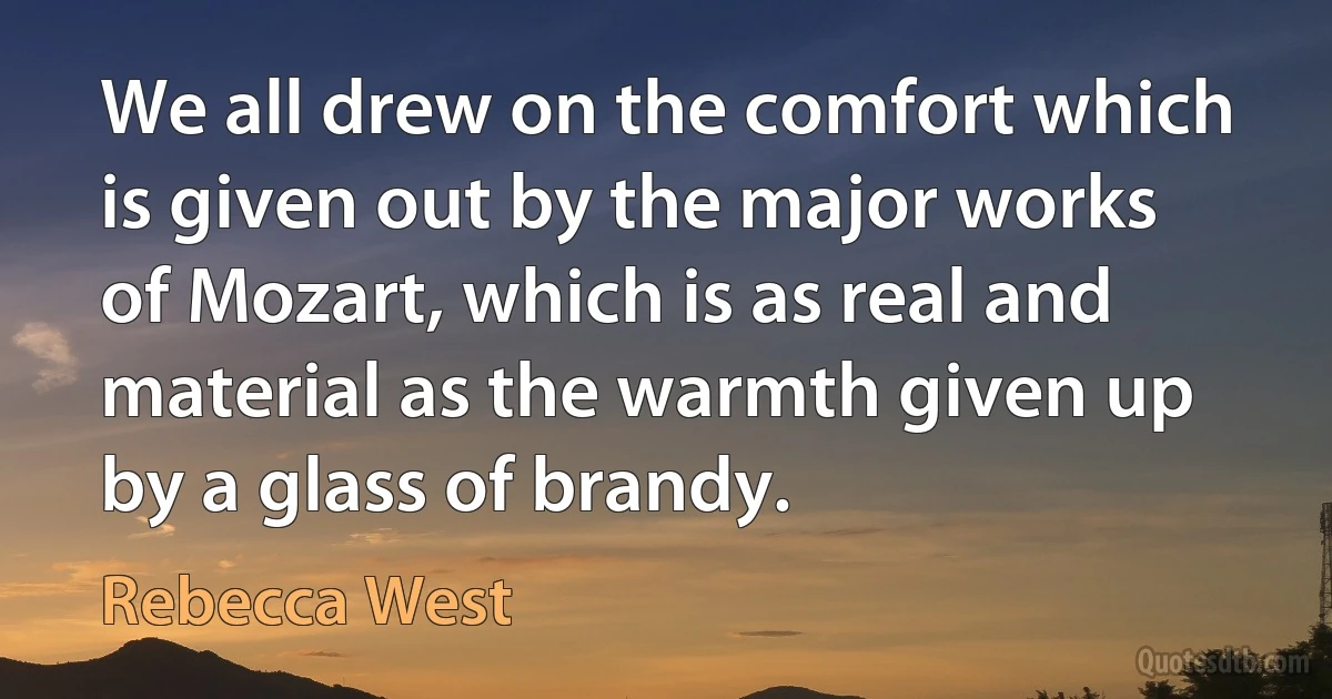 We all drew on the comfort which is given out by the major works of Mozart, which is as real and material as the warmth given up by a glass of brandy. (Rebecca West)