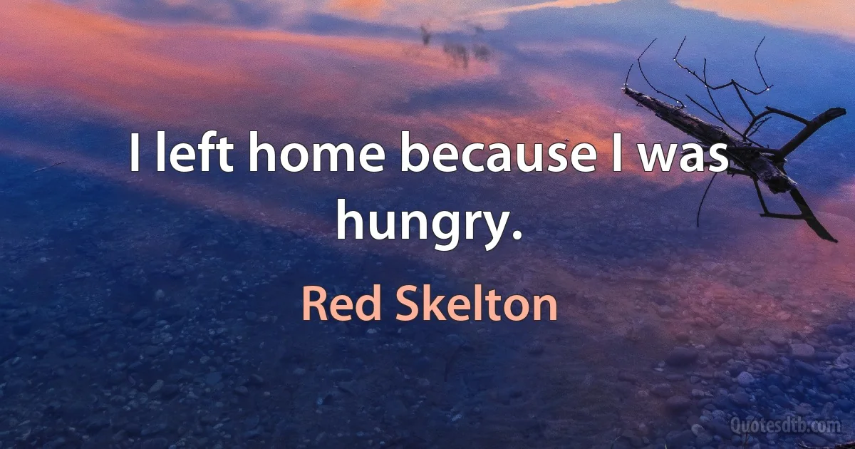 I left home because I was hungry. (Red Skelton)