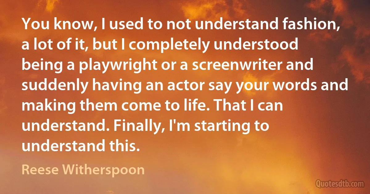 You know, I used to not understand fashion, a lot of it, but I completely understood being a playwright or a screenwriter and suddenly having an actor say your words and making them come to life. That I can understand. Finally, I'm starting to understand this. (Reese Witherspoon)