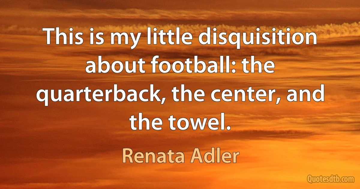 This is my little disquisition about football: the quarterback, the center, and the towel. (Renata Adler)