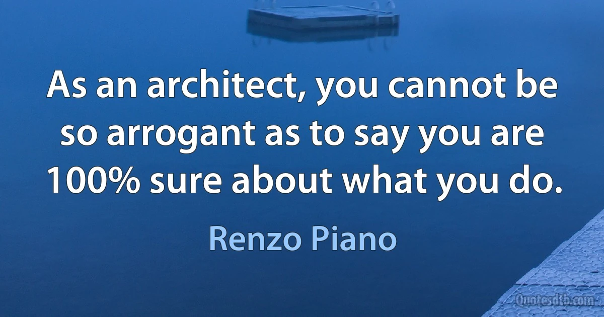 As an architect, you cannot be so arrogant as to say you are 100% sure about what you do. (Renzo Piano)