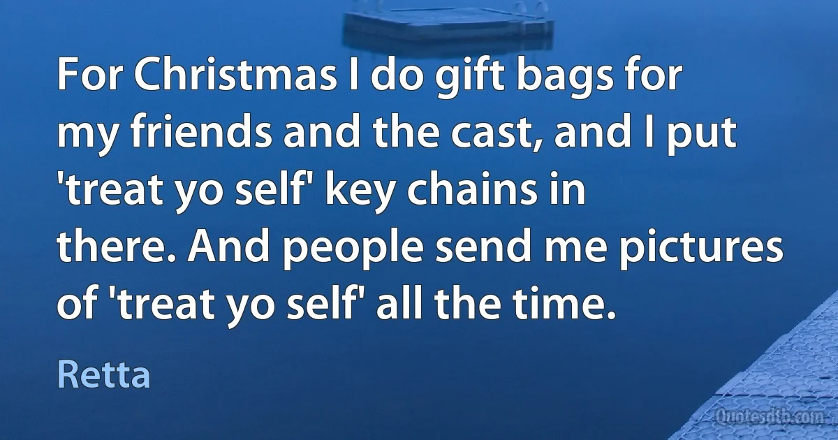 For Christmas I do gift bags for my friends and the cast, and I put 'treat yo self' key chains in there. And people send me pictures of 'treat yo self' all the time. (Retta)