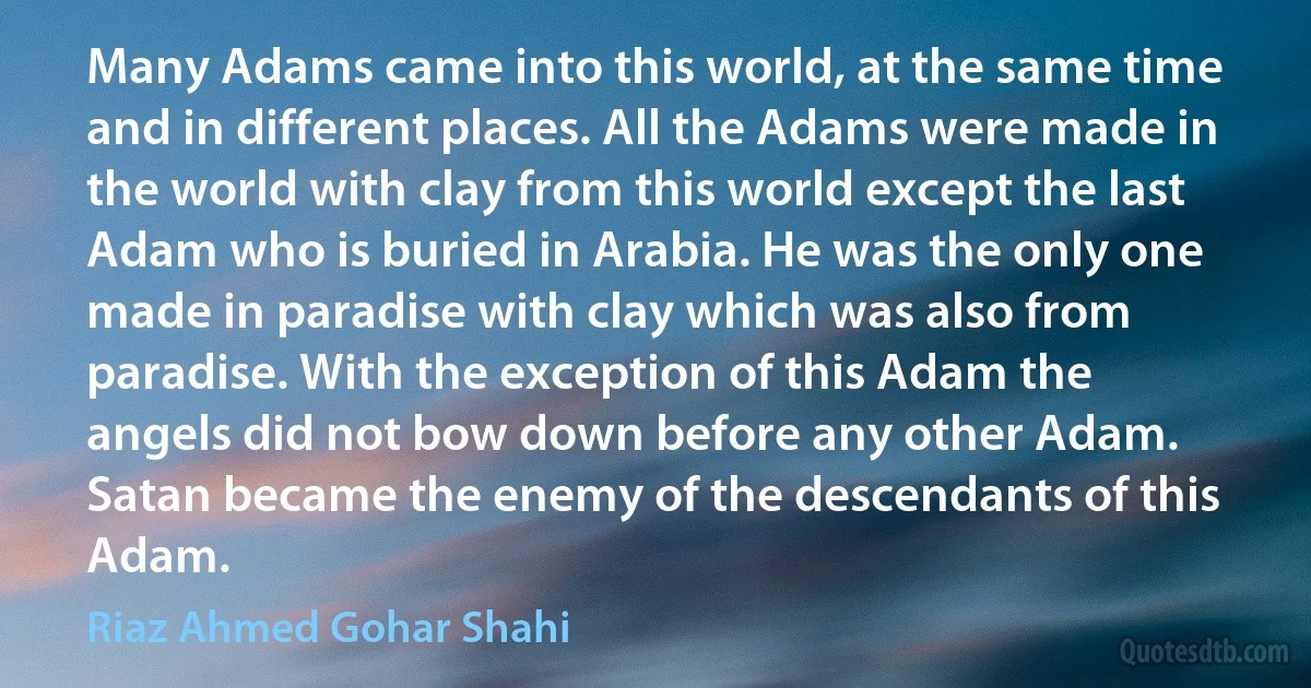 Many Adams came into this world, at the same time and in different places. All the Adams were made in the world with clay from this world except the last Adam who is buried in Arabia. He was the only one made in paradise with clay which was also from paradise. With the exception of this Adam the angels did not bow down before any other Adam. Satan became the enemy of the descendants of this Adam. (Riaz Ahmed Gohar Shahi)