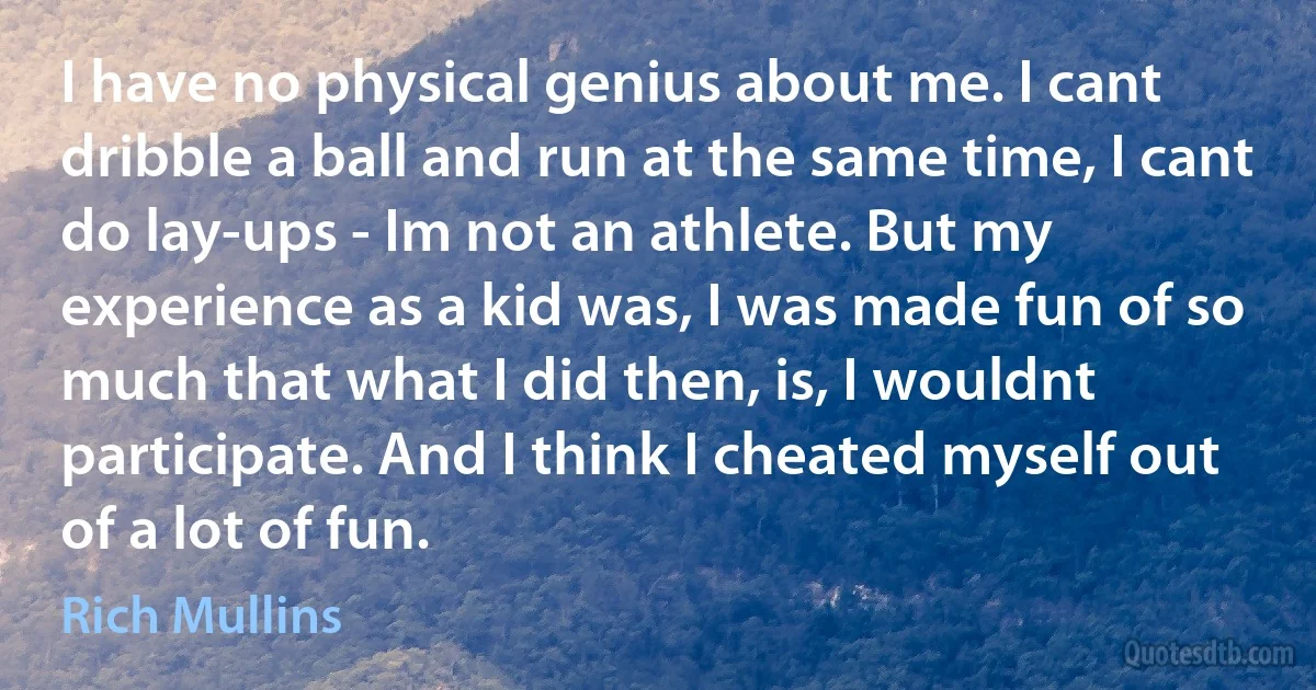 I have no physical genius about me. I cant dribble a ball and run at the same time, I cant do lay-ups - Im not an athlete. But my experience as a kid was, I was made fun of so much that what I did then, is, I wouldnt participate. And I think I cheated myself out of a lot of fun. (Rich Mullins)